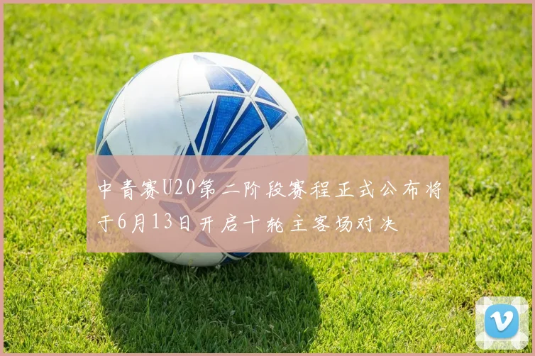 中青赛U20第二阶段赛程正式公布将于6月13日开启十轮主客场对决
