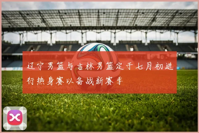 辽宁男篮与吉林男篮定于七月初进行热身赛以备战新赛季