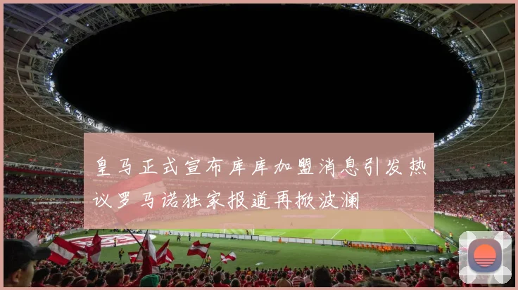 皇马正式宣布库库加盟消息引发热议罗马诺独家报道再掀波澜