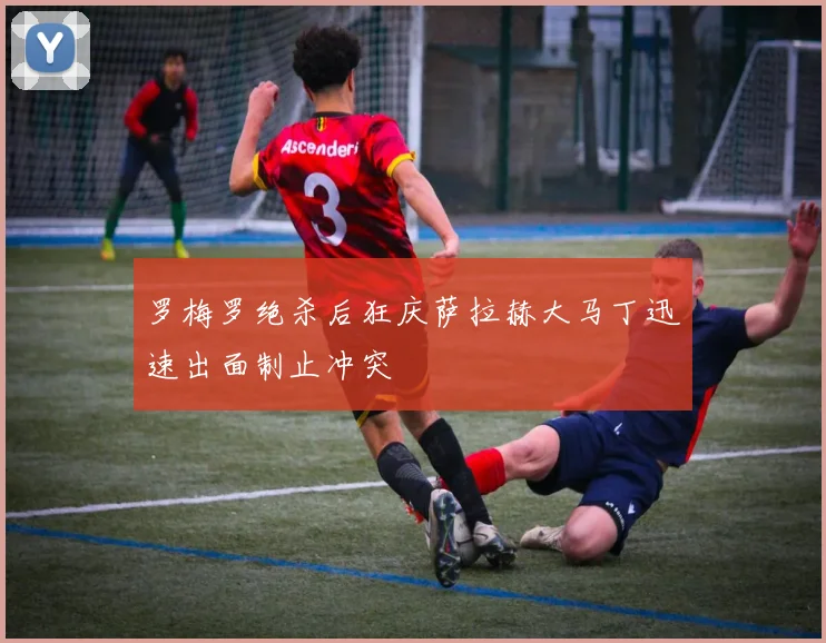 罗梅罗绝杀后狂庆萨拉赫大马丁迅速出面制止冲突