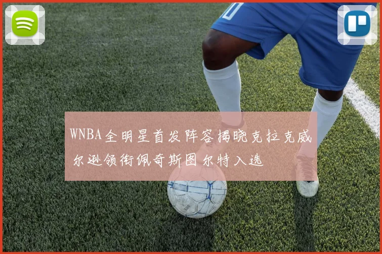 WNBA全明星首发阵容揭晓克拉克威尔逊领衔佩奇斯图尔特入选