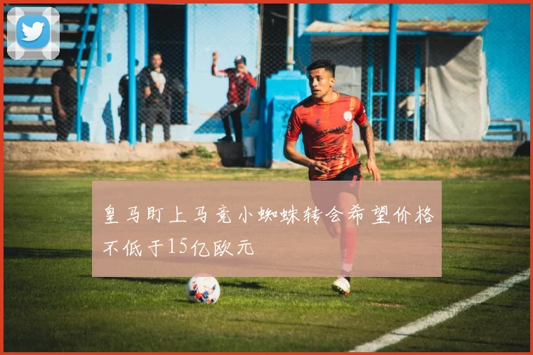 皇马盯上马竞小蜘蛛转会希望价格不低于15亿欧元
