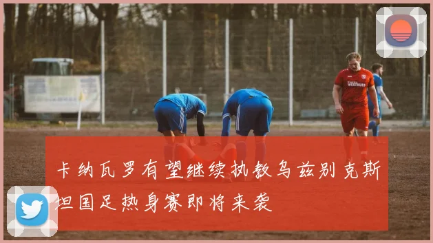 卡纳瓦罗有望继续执教乌兹别克斯坦国足热身赛即将来袭