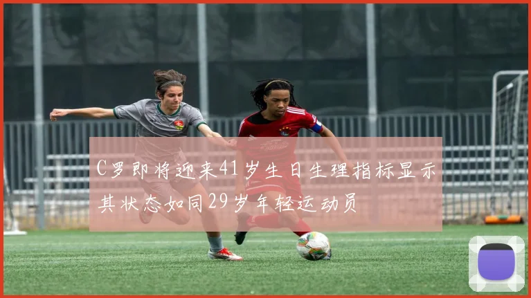 C罗即将迎来41岁生日生理指标显示其状态如同29岁年轻运动员