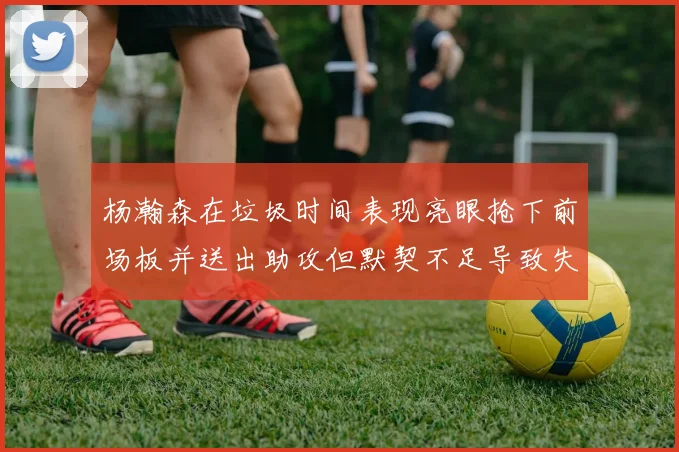 杨瀚森在垃圾时间表现亮眼抢下前场板并送出助攻但默契不足导致失误
