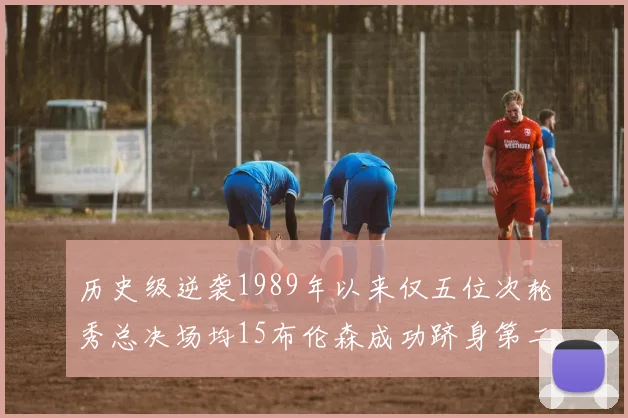 历史级逆袭1989年以来仅五位次轮秀总决场均15布伦森成功跻身第二位