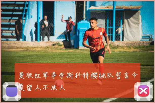 曼联红军争夺斯科特樱桃队誓言今夏留人不放人